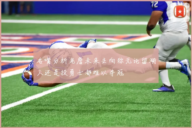 名嘴分析老詹未来去向称无论留湖人还是投勇士都难以夺冠