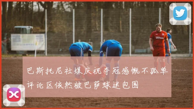 巴斯托尼社媒庆祝夺冠感慨不孤单评论区依然被巴萨球迷包围
