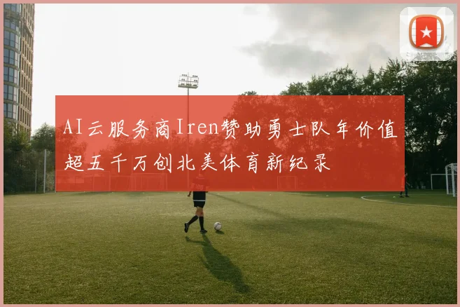 AI云服务商Iren赞助勇士队年价值超五千万创北美体育新纪录