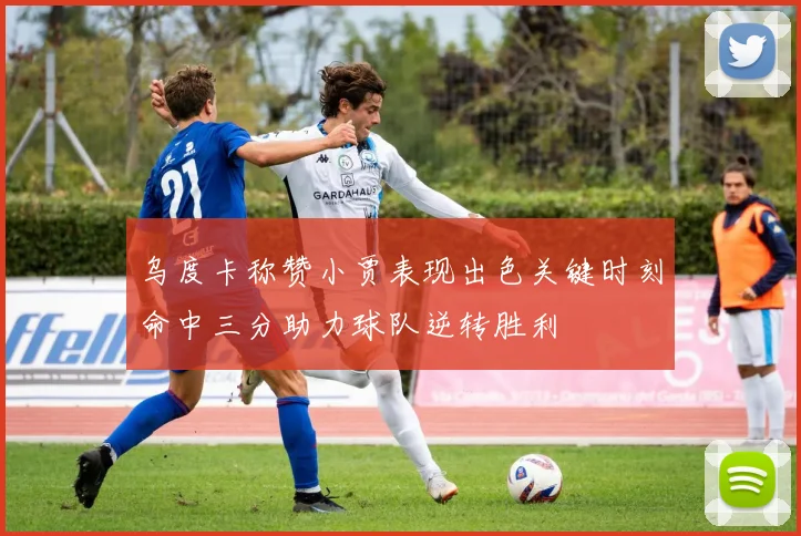 乌度卡称赞小贾表现出色关键时刻命中三分助力球队逆转胜利