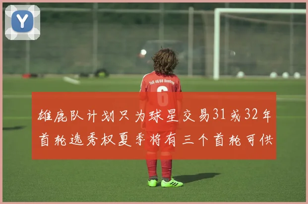 雄鹿队计划只为球星交易31或32年首轮选秀权夏季将有三个首轮可供交易