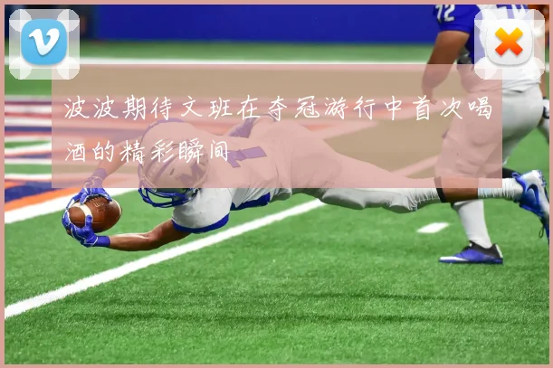 波波期待文班在夺冠游行中首次喝酒的精彩瞬间