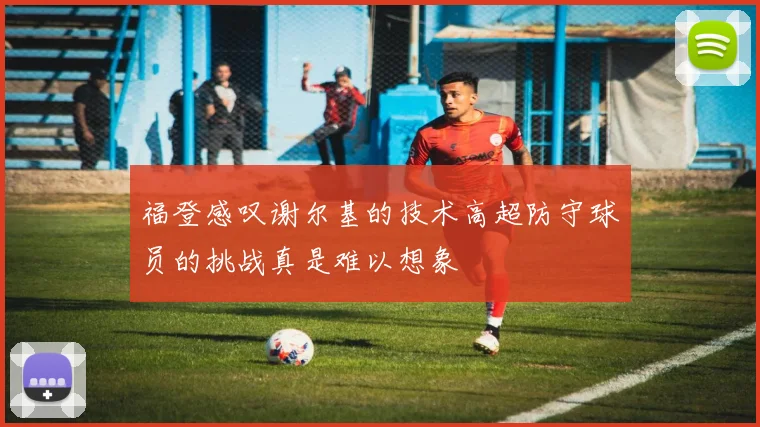 福登感叹谢尔基的技术高超防守球员的挑战真是难以想象