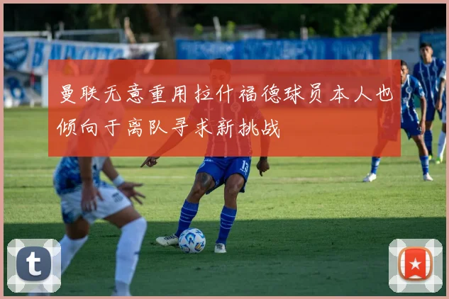 曼联无意重用拉什福德球员本人也倾向于离队寻求新挑战