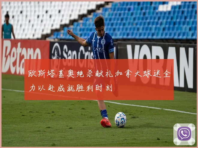 欧斯塔基奥绝杀献礼加拿大球迷全力以赴成就胜利时刻