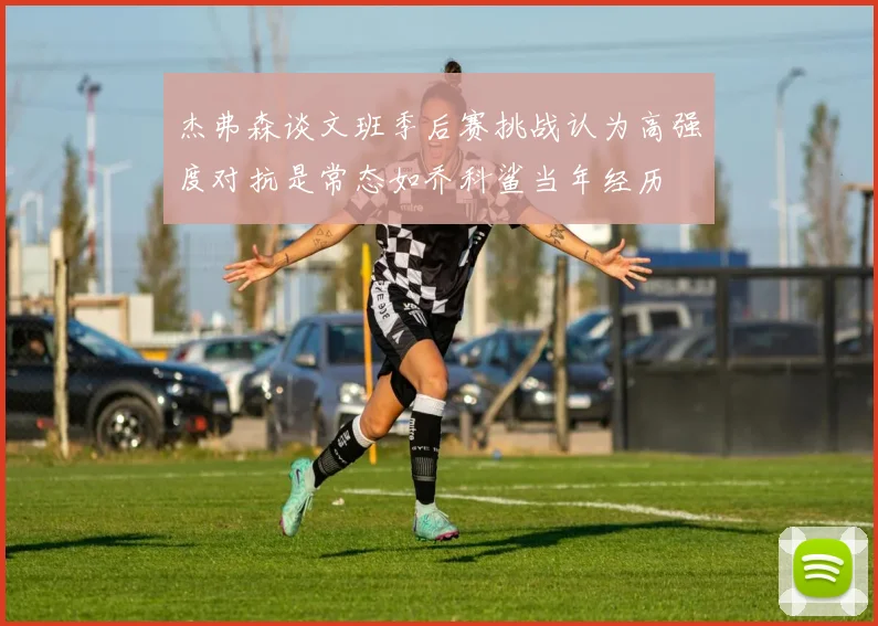 杰弗森谈文班季后赛挑战认为高强度对抗是常态如乔科鲨当年经历