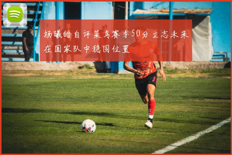 杨曦皓自评菜鸟赛季50分立志未来在国家队中稳固位置