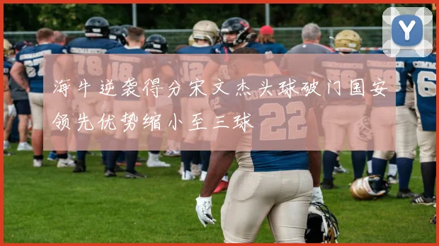 海牛逆袭得分宋文杰头球破门国安领先优势缩小至三球