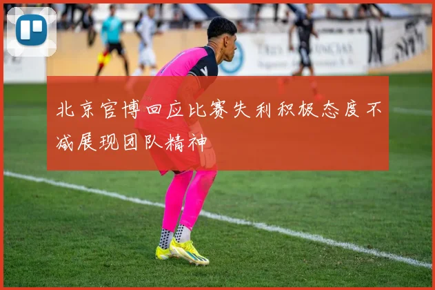 北京官博回应比赛失利积极态度不减展现团队精神