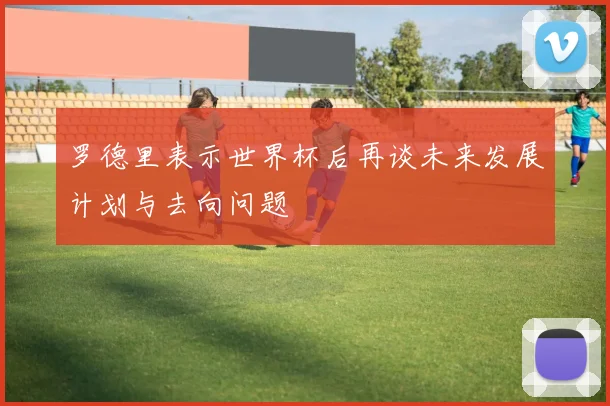 罗德里表示世界杯后再谈未来发展计划与去向问题