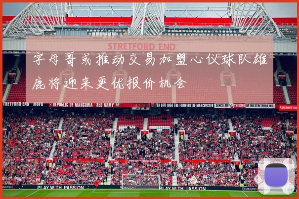 字母哥或推动交易加盟心仪球队雄鹿将迎来更优报价机会